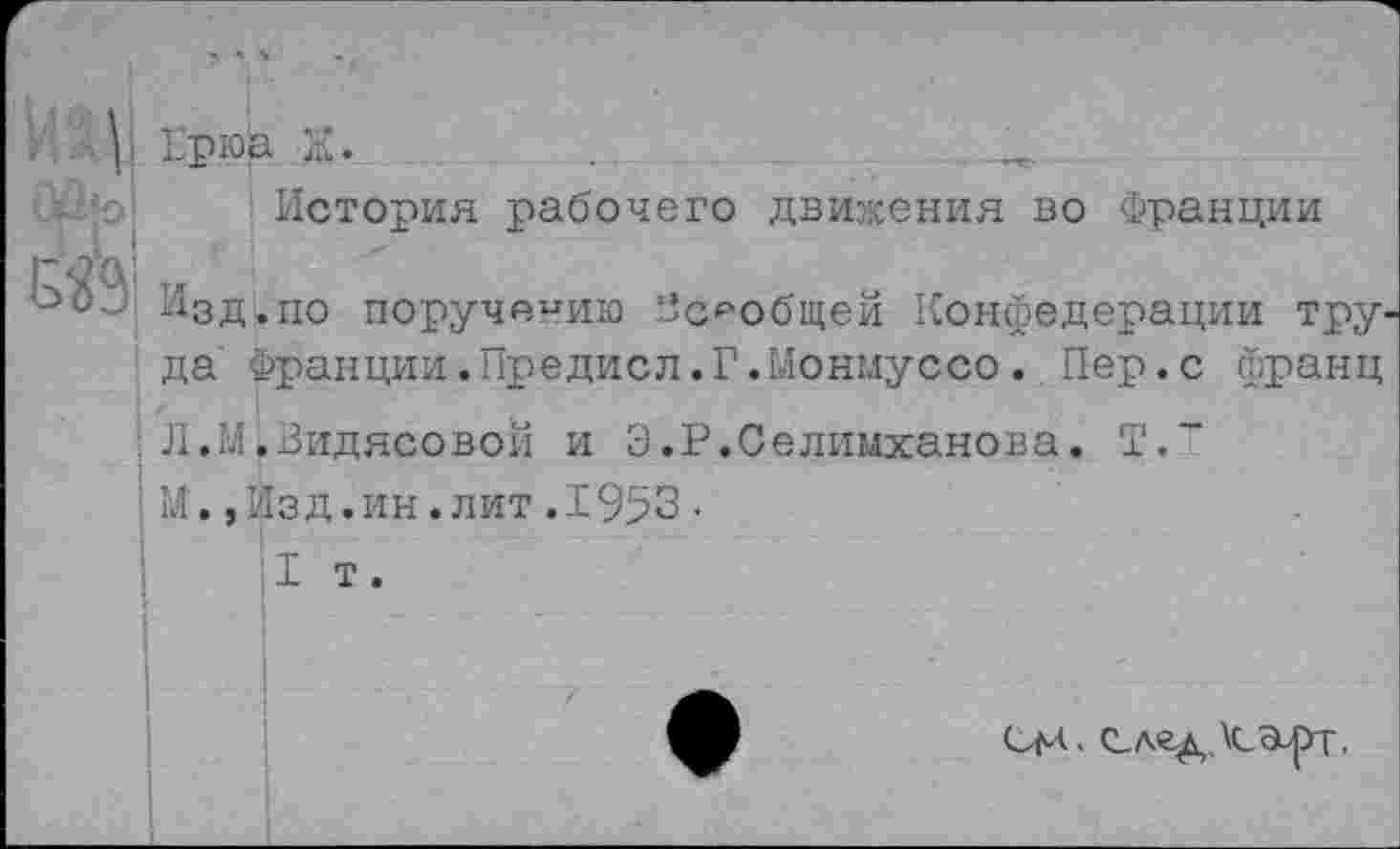 ﻿Брюа Ж.	..	..
История рабочего движения во Франции
Изд.по поручению “сообщен Конфедерации тру
да Франции.Предисл.Г.Ыонмуссо. Пер.с франц
Л.М.Видясовой и Э.Р.Селимханова. Т.~
М.,Изд.ин.лит.1953•
I т.
см.